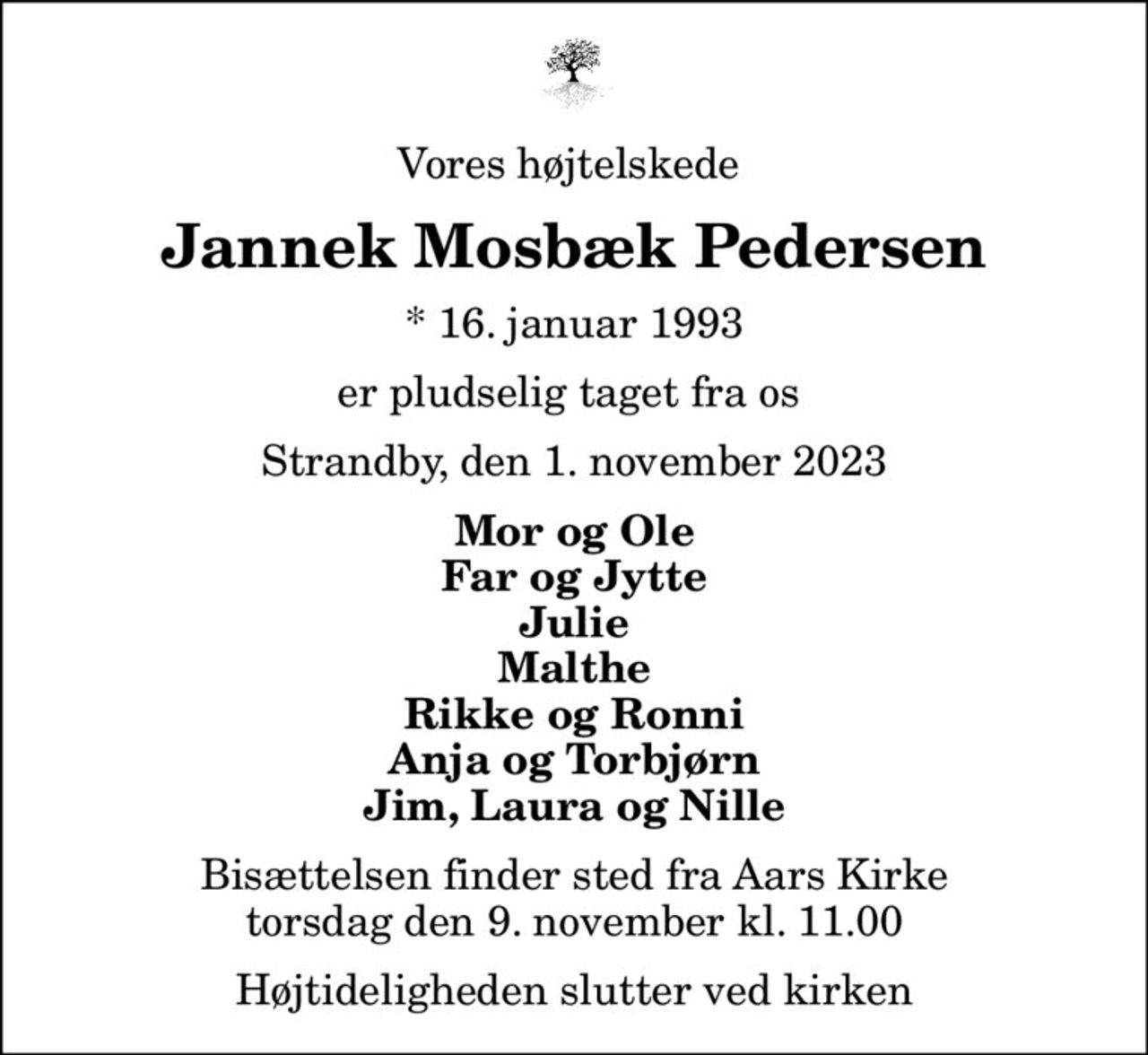 Vores højtelskede 
Jannek Mosbæk Pedersen
* 16. januar 1993
er pludselig taget fra os 
Strandby, den 1. november 2023
Mor og Ole Far og Jytte Julie Malthe Rikke og Ronni Anja og Torbjørn Jim, Laura og Nille
Bisættelsen finder sted fra Aars Kirke  torsdag den 9. november kl. 11.00  Højtideligheden slutter ved kirken