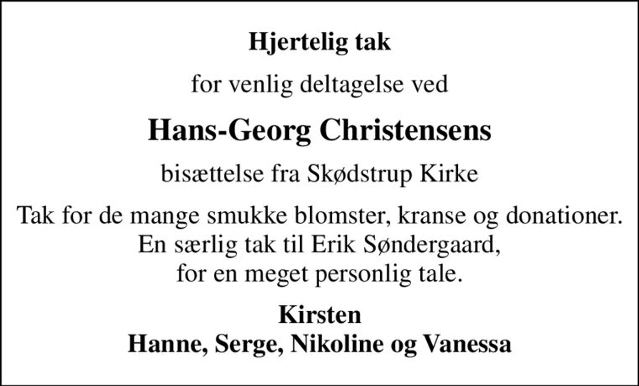 Hjertelig tak
for venlig deltagelse ved
Hans-Georg Christensens
bisættelse fra Skødstrup Kirke
Tak for de mange smukke blomster, kranse og donationer. En særlig tak til Erik Søndergaard, for en meget personlig tale.
Kirsten Hanne, Serge, Nikoline og Vanessa