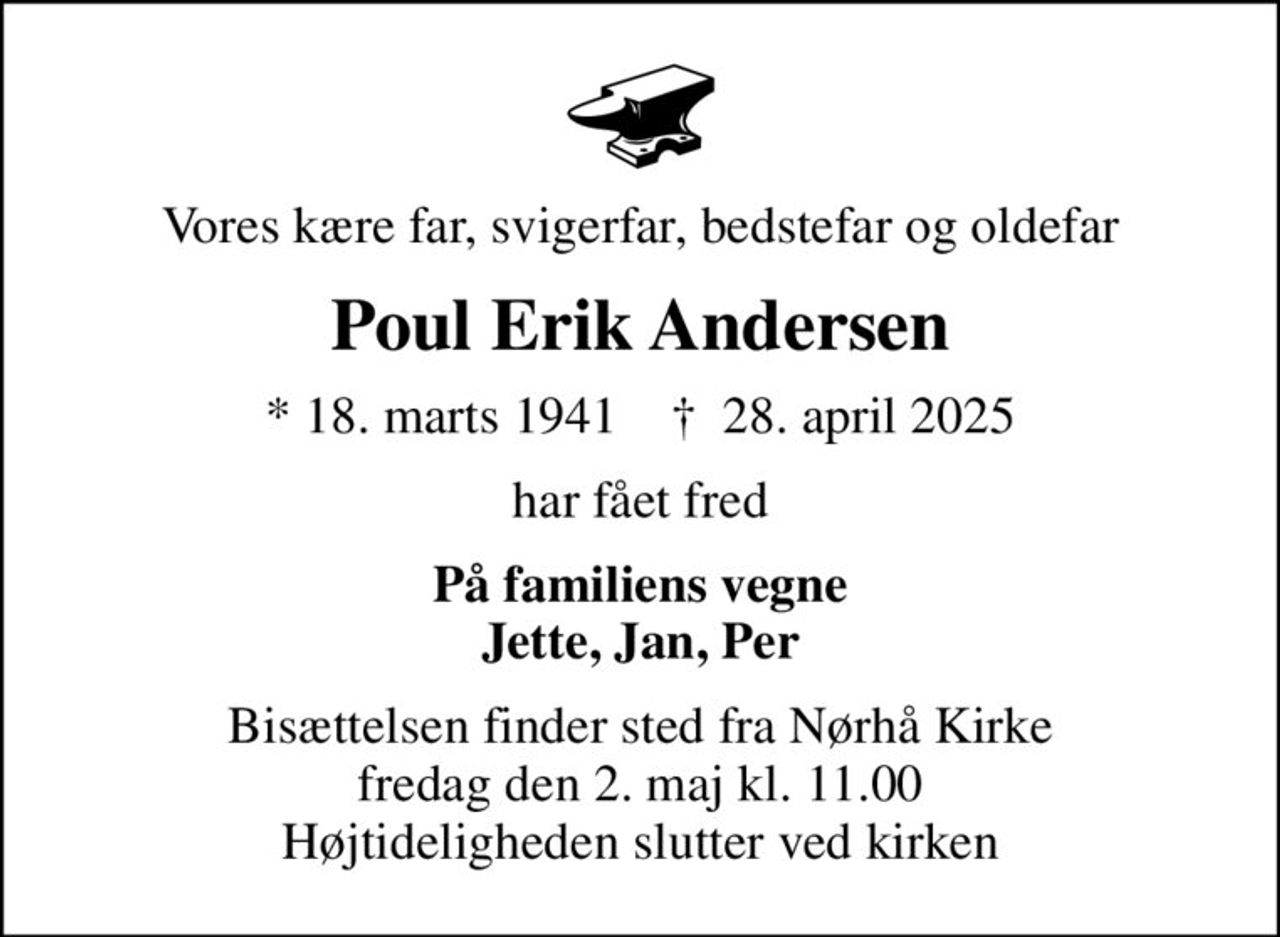 Vores kære far, svigerfar, bedstefar og oldefar
Poul Erik Andersen
* 18. marts 1941    ✝ 28. april 2025
har fået fred
På familiens vegne Jette, Jan, Per
Bisættelsen finder sted fra Nørhå Kirke  fredag den 2. maj kl. 11.00  Højtideligheden slutter ved kirken
