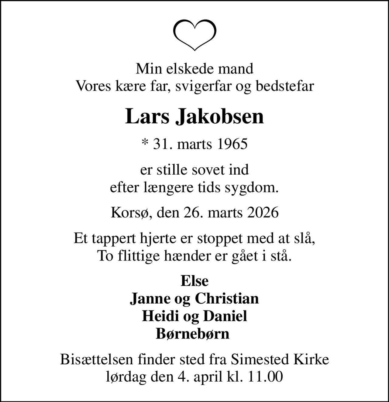 Min elskede mand Vores kære far, svigerfar og bedstefar
Lars Jakobsen
* 31. marts 1965
er stille sovet ind efter længere tids sygdom.
Korsø, den 26. marts 2026
Et tappert hjerte er stoppet med at slå, To flittige hænder er gået i stå.
Else Janne og Christian Heidi og Daniel Børnebørn 
Bisættelsen finder sted fra Simested Kirke  lørdag den 4. april kl. 11.00