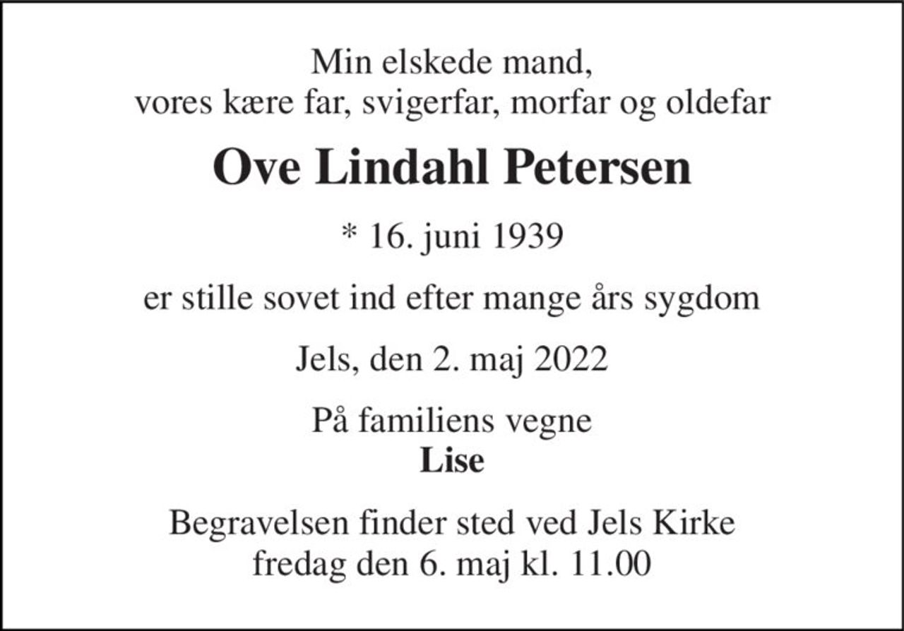 Min elskede mand, vores kære far, svigerfar, morfar og oldefar 
Ove Lindahl Petersen 
*​ 16. juni 1939 
er stille sovet ind efter mange års sygdom 
Jels, den 2. maj 2022 
På familiens vegne Lise 
Begravelsen​ finder sted ved Jels Kirke​ fredag den 6. maj​ kl. 11.00