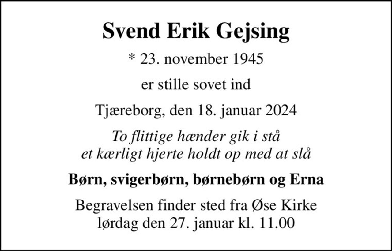 Svend Erik Gejsing
* 23. november 1945
er stille sovet ind
Tjæreborg, den 18. januar 2024
To flittige hænder gik i stå et kærligt hjerte holdt op med at slå
Børn, svigerbørn, børnebørn og Erna
Begravelsen finder sted fra Øse Kirke  lørdag den 27. januar kl. 11.00