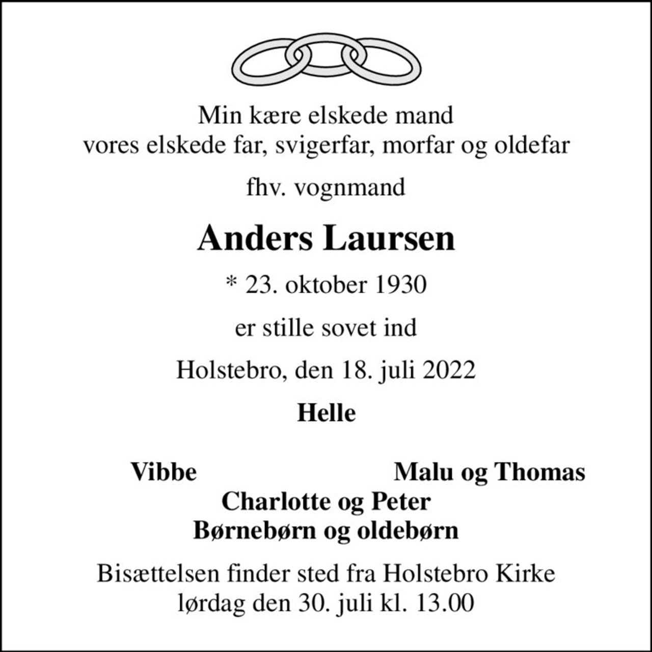 Min kære elskede mand vores elskede far, svigerfar, morfar og oldefar
fhv. vognmand
Anders Laursen
* 23. oktober 1930
er stille sovet ind
Holstebro, den 18. juli 2022
Helle 
Vibbe
Malu og Thomas
Bisættelsen finder sted fra Holstebro Kirke  lørdag den 30. juli kl. 13.00