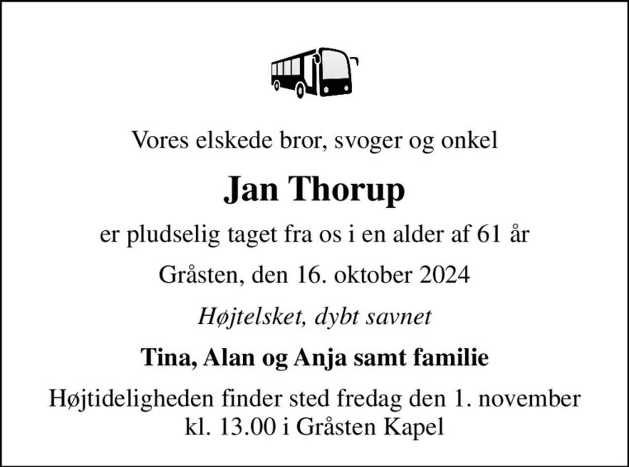 Vores elskede bror, svoger og onkel
Jan Thorup
er pludselig taget fra os i en alder af 61 år
Gråsten, den 16. oktober 2024
Højtelsket, dybt savnet
Tina, Alan og Anja samt familie
Højtideligheden finder sted fredag den 1. november kl. 13.00 i Gråsten Kapel
