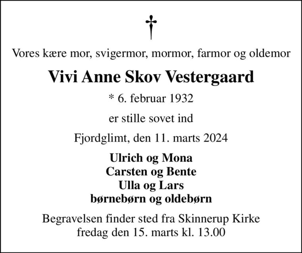 Vores kære mor, svigermor, mormor, farmor og oldemor
Vivi Anne Skov Vestergaard
* 6. februar 1932
er stille sovet ind
Fjordglimt, den 11. marts 2024
Ulrich og Mona Carsten og Bente Ulla og Lars børnebørn og oldebørn
Begravelsen finder sted fra Skinnerup Kirke  fredag den 15. marts kl. 13.00