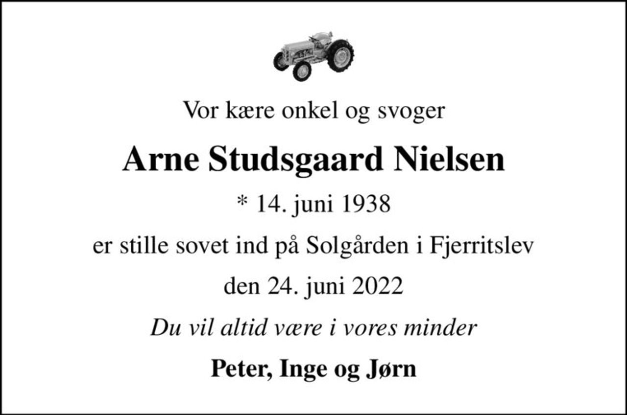 Vor kære onkel og svoger
Arne Studsgaard Nielsen
* 14. juni 1938
er stille sovet ind på Solgården i Fjerritslev
den 24. juni 2022
Du vil altid være i vores minder
Peter, Inge og Jørn