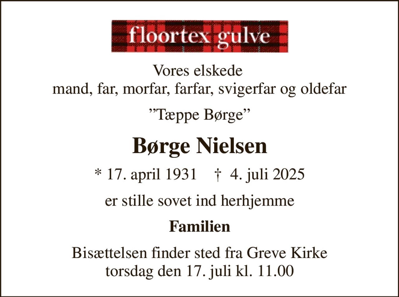 Vores elskede  mand, far, morfar, farfar, svigerfar og oldefar
Tæppe Børge
Børge Nielsen
* 17. april 1931    ✝ 4. juli 2025
er stille sovet ind herhjemme
Familien
Bisættelsen finder sted fra Greve Kirke  torsdag den 17. juli kl. 11.00