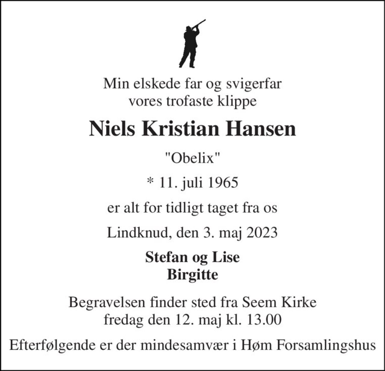 Min elskede far og svigerfar vores trofaste klippe 
Niels Kristian Hansen 
"Obelix" 
*​ 11. juli 1965 
er alt for tidligt taget fra os 
Lindknud, den 3. maj 2023 
Stefan og Lise Birgitte 
Begravelsen finder sted fra Seem Kirke fredag den 12. maj kl. 13.00 
Efterfølgende er der mindesamvær i Høm Forsamlingshus