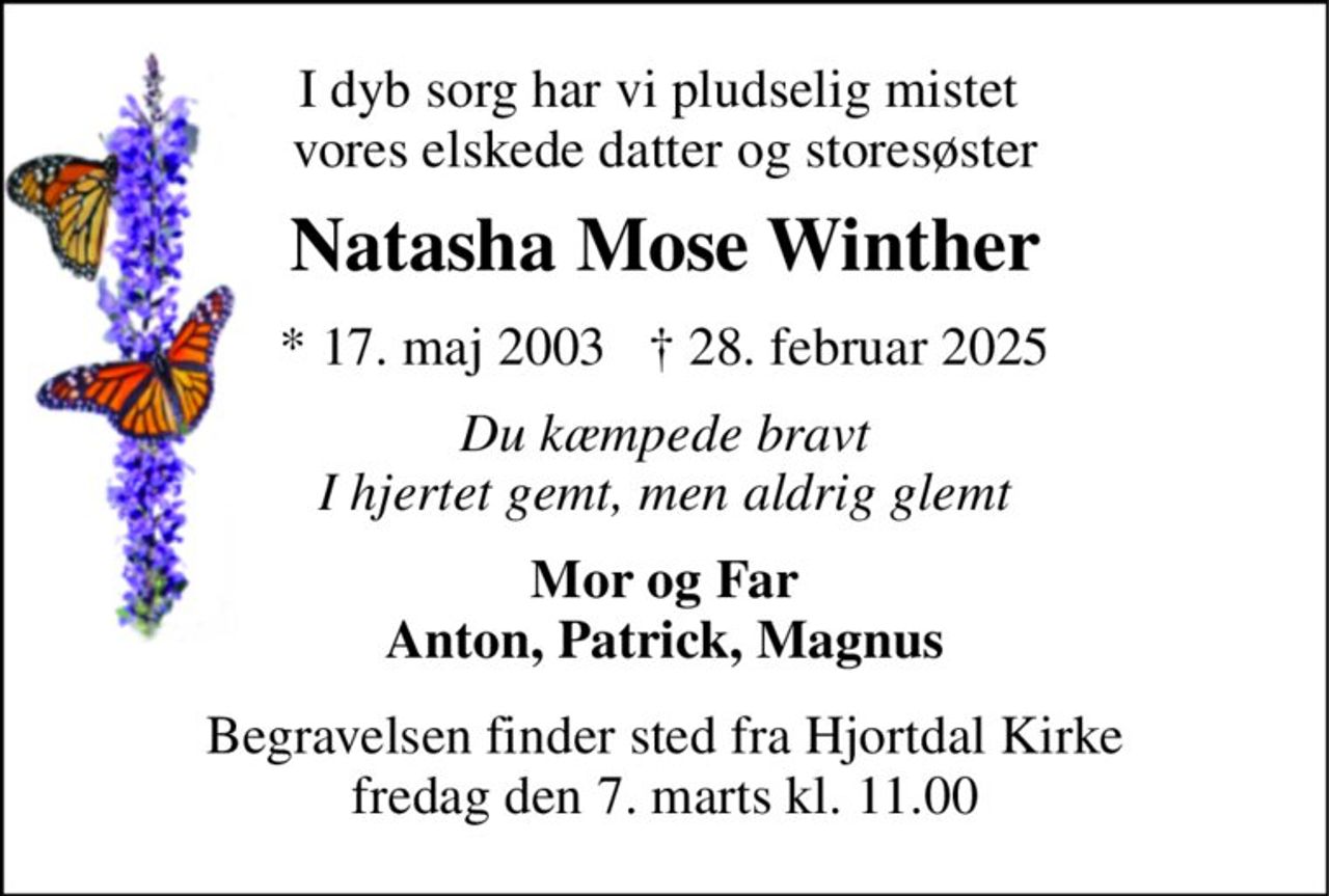 I dyb sorg har vi pludselig mistet  vores elskede datter og storesøster 
Natasha Mose Winther 
* 17. maj 2003   † 28. februar 2025 
Du kæmpede bravt I hjertet gemt, men aldrig glemt 
Mor og Far Anton, Patrick, Magnus 
Begravelsen​ finder sted fra Hjortdal Kirke​ fredag den 7. marts​ kl. 11.00