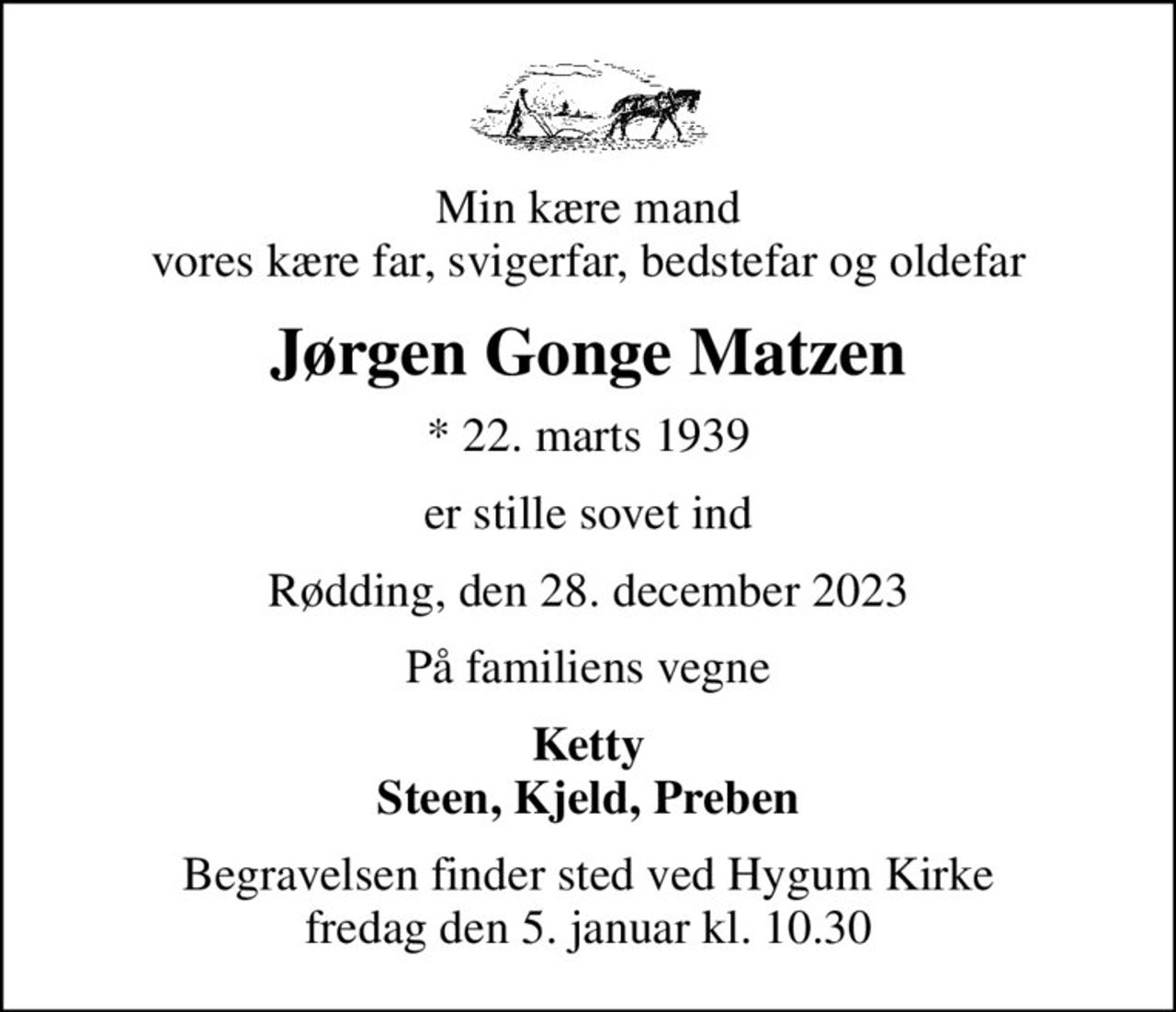 Min kære mand vores kære far, svigerfar, bedstefar og oldefar
Jørgen Gonge Matzen
* 22. marts 1939
er stille sovet ind
Rødding, den 28. december 2023
På familiens vegne
Ketty Steen, Kjeld, Preben
Begravelsen finder sted ved Hygum Kirke  fredag den 5. januar kl. 10.30