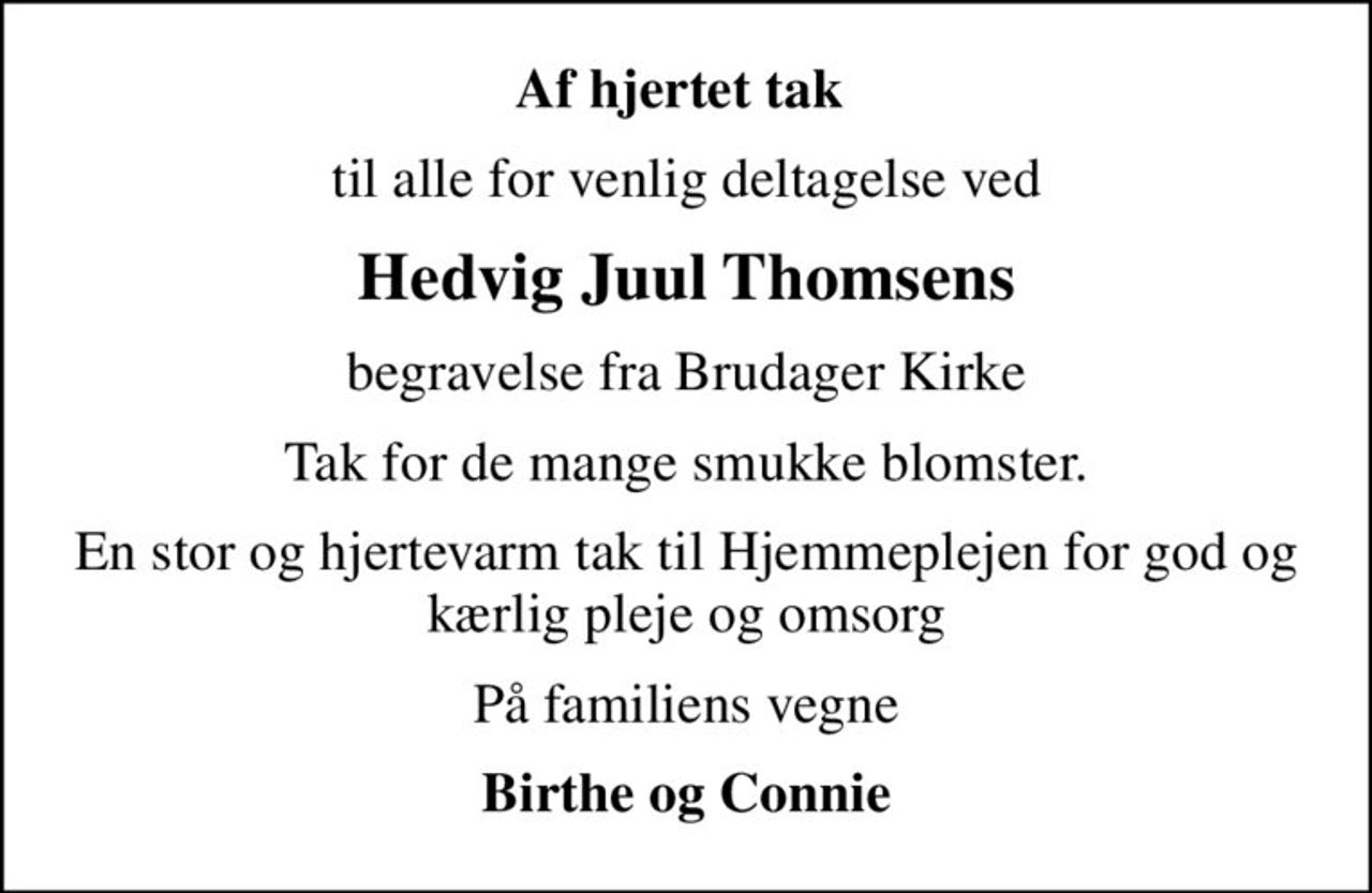 Af hjertet tak 
til alle for venlig deltagelse ved
Hedvig Juul Thomsens
begravelse fra Brudager Kirke
Tak for de mange smukke blomster.
En stor og hjertevarm tak til Hjemmeplejen for god og kærlig pleje og omsorg
På familiens vegne
Birthe og Connie