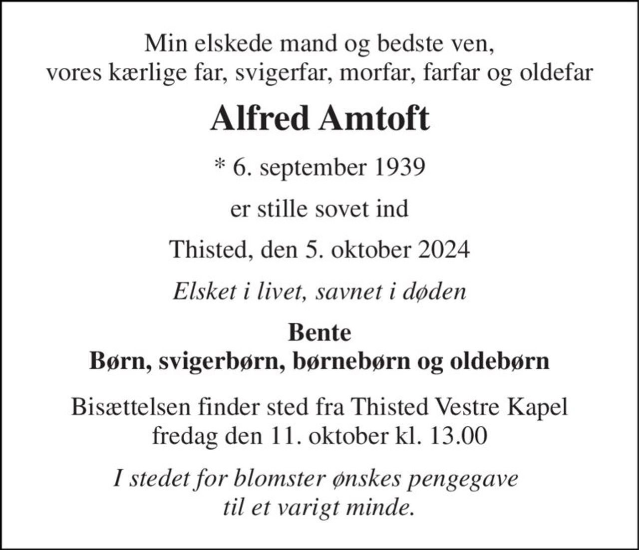 Min elskede mand og bedste ven, vores kærlige far, svigerfar, morfar, farfar og oldefar 
Alfred Amtoft 
*​ 6. september 1939 
er stille sovet ind 
Thisted, den 5. oktober 2024 
Elsket i livet, savnet i døden 
Bente Børn, svigerbørn, børnebørn og oldebørn 
Bisættelsen​ finder sted fra Thisted Vestre Kapel​ fredag den 11. oktober​ kl. 13.00 
I stedet for blomster ønskes pengegave  til et varigt minde.