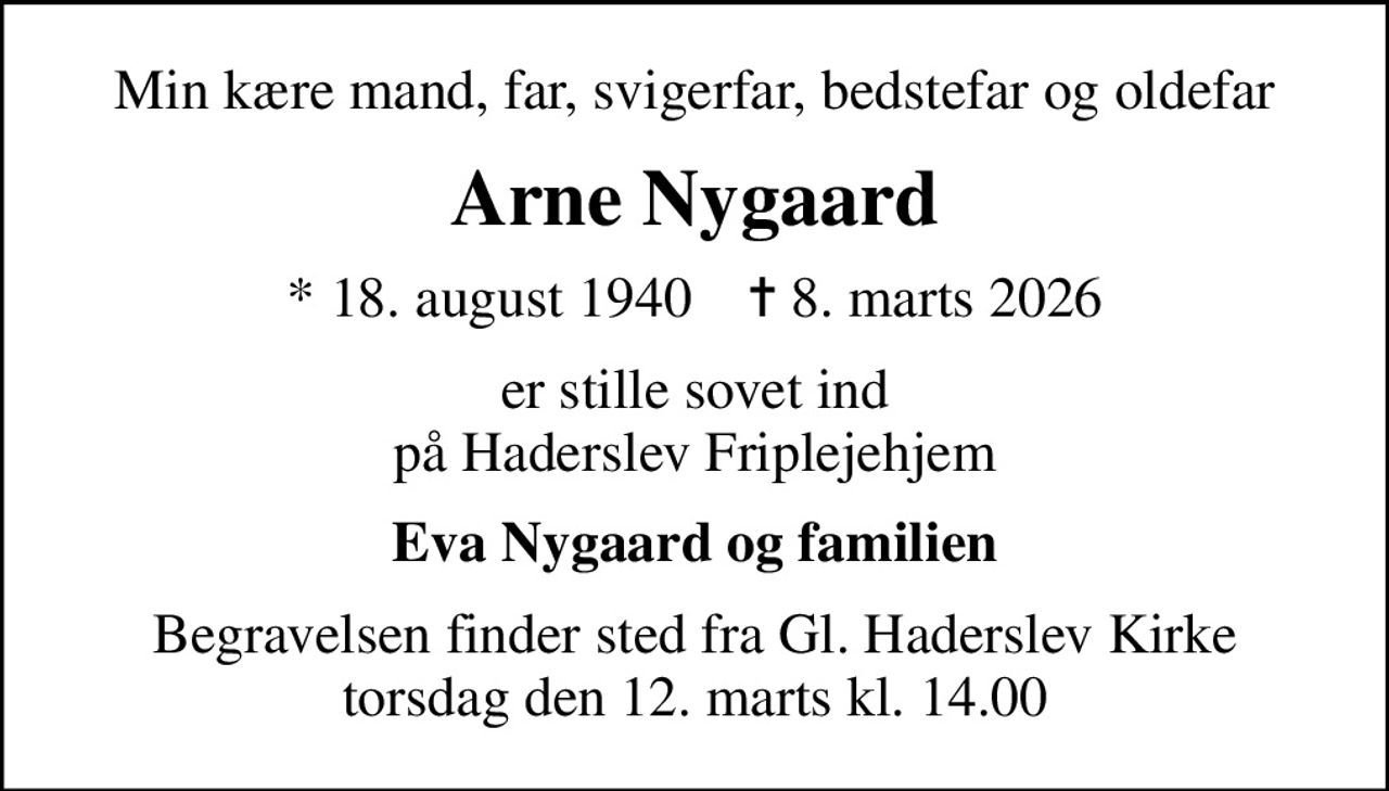 Min kære mand, far, svigerfar, bedstefar og oldefar
Arne Nygaard
* 18. august 1940    ✝ 8. marts 2026
er stille sovet ind på Haderslev Friplejehjem
Eva Nygaard og familien
Begravelsen finder sted fra Gl. Haderslev Kirke torsdag den 12. marts kl. 14.00