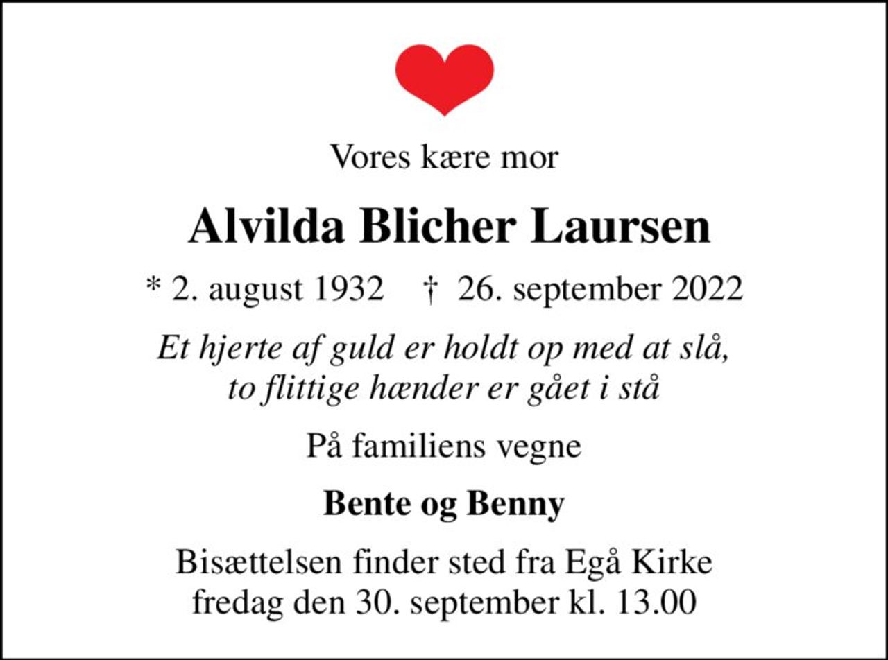 Vores kære mor
 Alvilda Blicher Laursen
* 2. august 1932    ✝ 26. september 2022
Et hjerte af guld er holdt op med at slå, to flittige hænder er gået i stå
På familiens vegne
Bente og Benny
Bisættelsen finder sted fra Egå Kirke  fredag den 30. september kl. 13.00