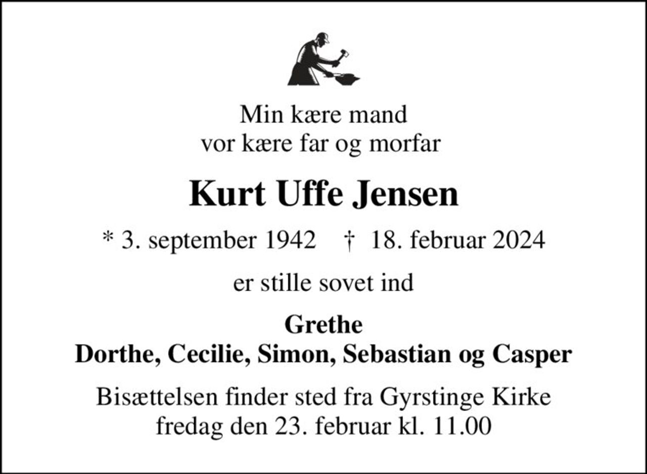 Min kære mand vor kære far og morfar 
Kurt Uffe Jensen
* 3. september 1942    ✝ 18. februar 2024
er stille sovet ind
Grethe Dorthe, Cecilie, Simon, Sebastian og Casper
Bisættelsen finder sted fra Gyrstinge Kirke  fredag den 23. februar kl. 11.00