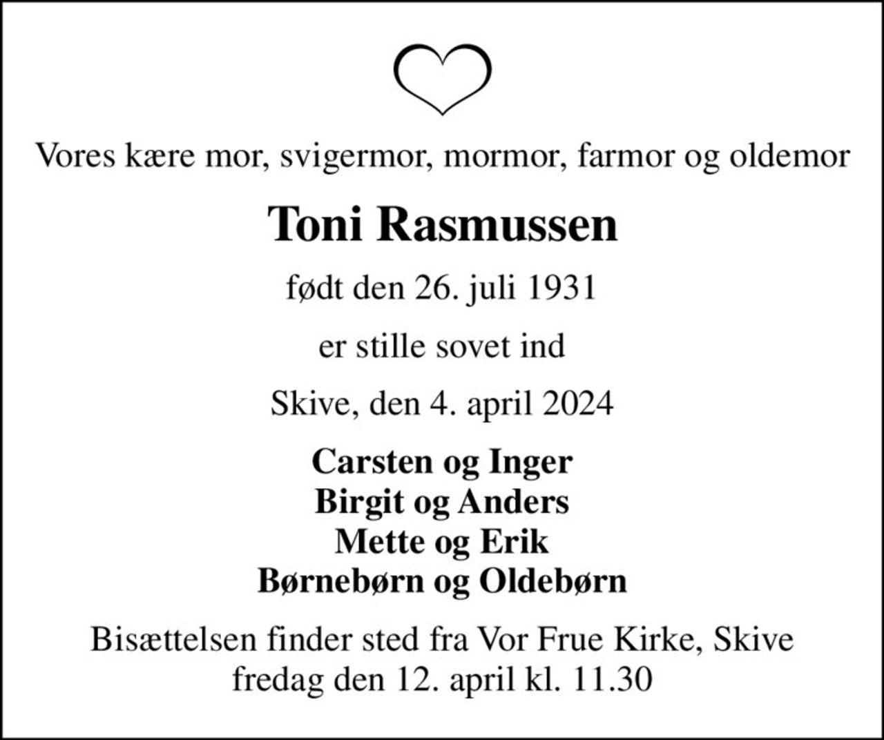 Vores kære mor, svigermor, mormor, farmor og oldemor
Toni Rasmussen
født den 26. juli 1931
er stille sovet ind
Skive, den 4. april 2024
Carsten og Inger Birgit og Anders Mette og Erik Børnebørn og Oldebørn
Bisættelsen finder sted fra Vor Frue Kirke, Skive  fredag den 12. april kl. 11.30