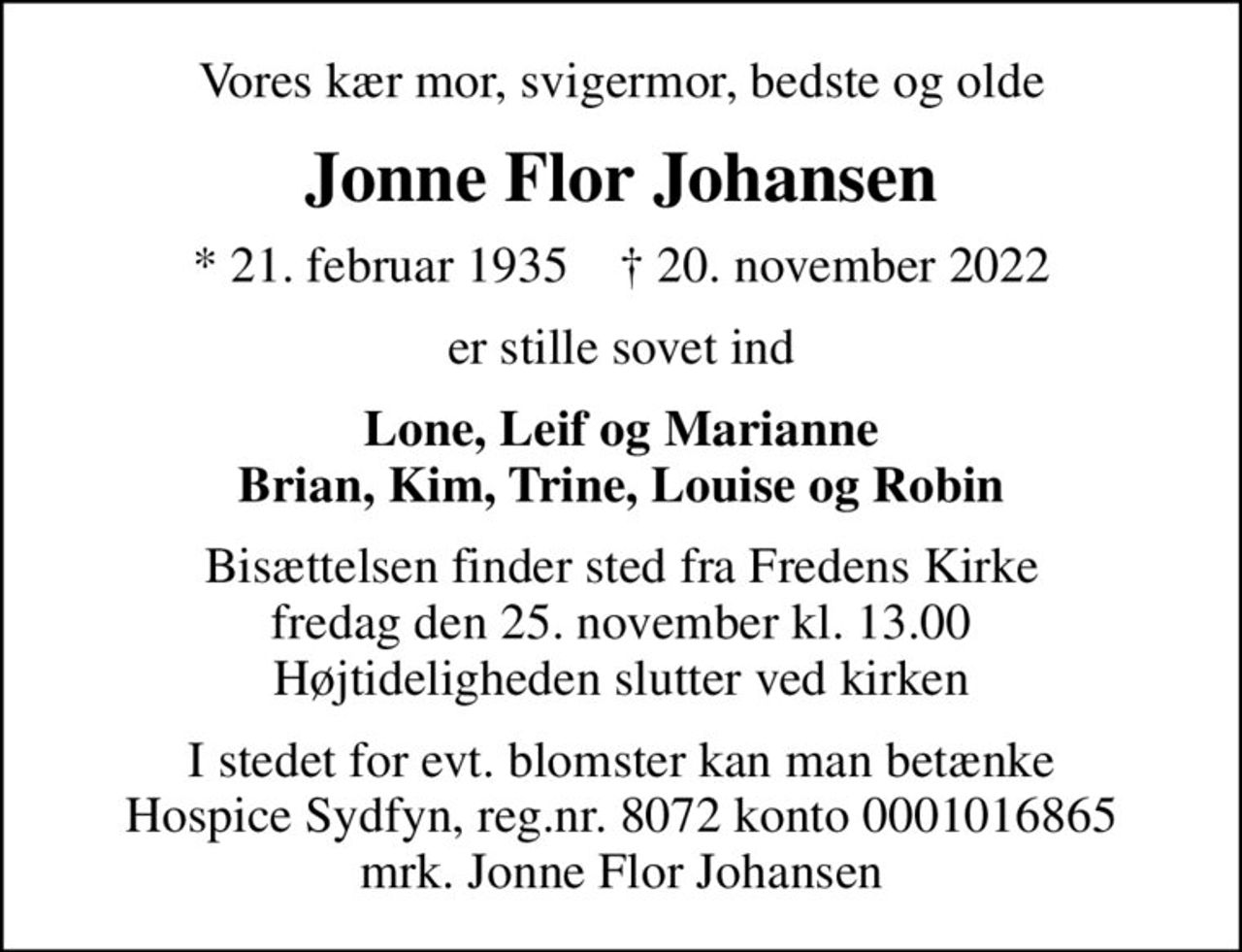 Vores kær mor, svigermor, bedste og olde
Jonne Flor Johansen
* 21. februar 1935    ✝ 20. november 2022
er stille sovet ind
Lone, Leif og Marianne Brian, Kim, Trine, Louise og Robin
Bisættelsen finder sted fra Fredens Kirke  fredag den 25. november kl. 13.00  Højtideligheden slutter ved kirken
I stedet for evt. blomster kan man betænke
					Hospice Sydfyn reg.nr.8072konto0001016865mrk. Jonne Flor
					Johansen