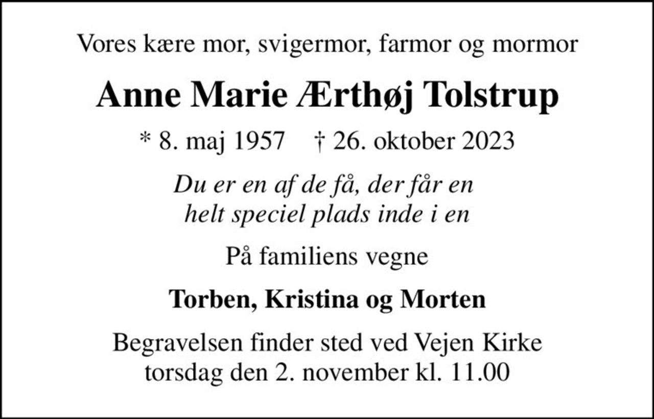 Vores kære mor, svigermor, farmor og mormor
Anne Marie Ærthøj Tolstrup
* 8. maj 1957    ✝ 26. oktober 2023
Du er en af de få, der får en  helt speciel plads inde i en
På familiens vegne
Torben, Kristina og Morten
Begravelsen finder sted ved Vejen Kirke  torsdag den 2. november kl. 11.00