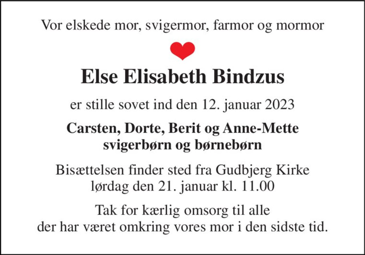 Vor elskede mor, svigermor, farmor og mormor 
Else Elisabeth Bindzus 
er stille sovet ind den 12. januar 2023 
Carsten, Dorte, Berit og Anne-Mette svigerbørn og børnebørn 
Bisættelsen finder sted fra Gudbjerg Kirke lørdag den 21. januar kl. 11.00 
Tak for kærlig omsorg til alle der har været omkring vores mor i den sidste tid.