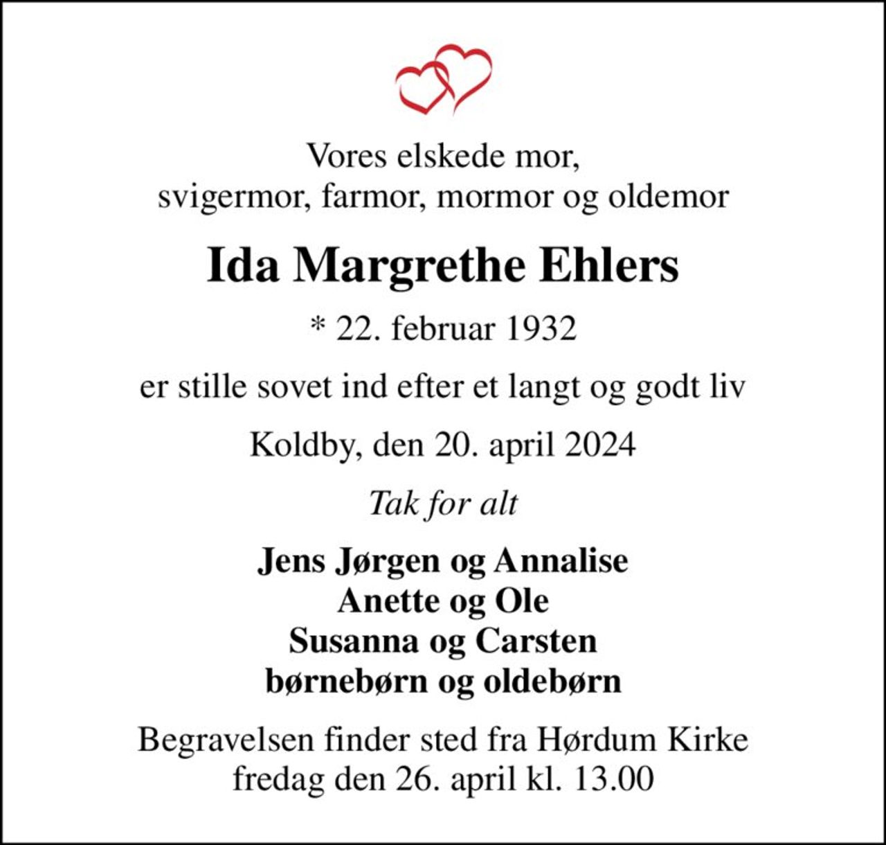 Vores elskede mor, svigermor, farmor, mormor og oldemor
Ida Margrethe Ehlers
* 22. februar 1932
er stille sovet ind efter et langt og godt liv
Koldby, den 20. april 2024
Tak for alt
Jens Jørgen og Annalise Anette og Ole Susanna og Carsten børnebørn og oldebørn
Begravelsen finder sted fra Hørdum Kirke  fredag den 26. april kl. 13.00
