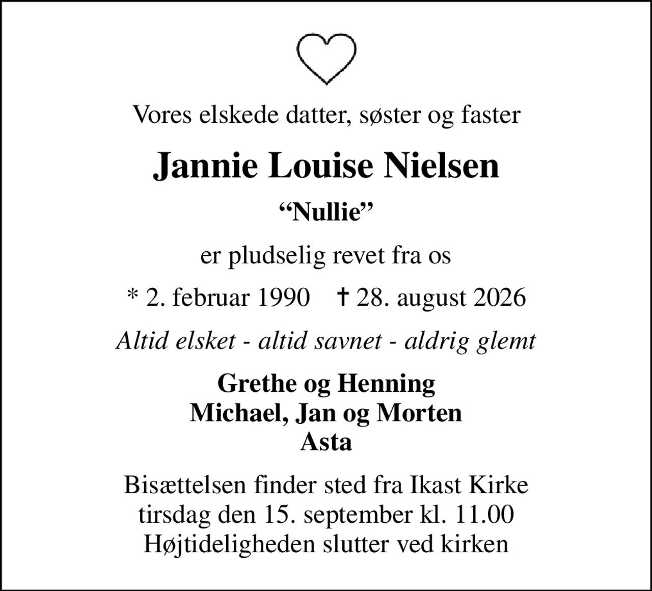 Vores elskede datter, søster og faster
Jannie Louise Nielsen
Nullie
er pludselig revet fra os
* 2. februar 1990    ✝ 28. august 2026
Altid elsket - altid savnet - aldrig glemt
Grethe og Henning Michael, Jan og Morten Asta
Bisættelsen finder sted fra Ikast Kirke  tirsdag den 15. september kl. 11.00  Højtideligheden slutter ved kirken