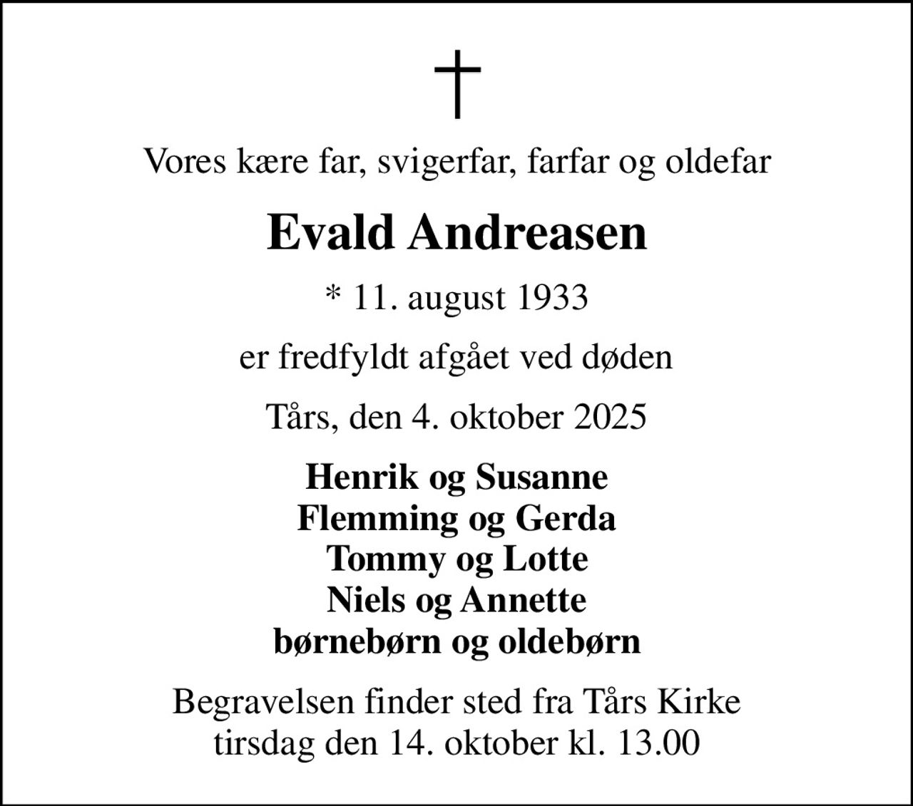 Vores kære far, svigerfar, farfar og oldefar
Evald Andreasen
* 11. august 1933
er fredfyldt afgået ved døden
Tårs, den 4. oktober 2025
Henrik og Susanne Flemming og Gerda Tommy og Lotte Niels og Annette børnebørn og oldebørn
Begravelsen finder sted fra Tårs Kirke  tirsdag den 14. oktober kl. 13.00