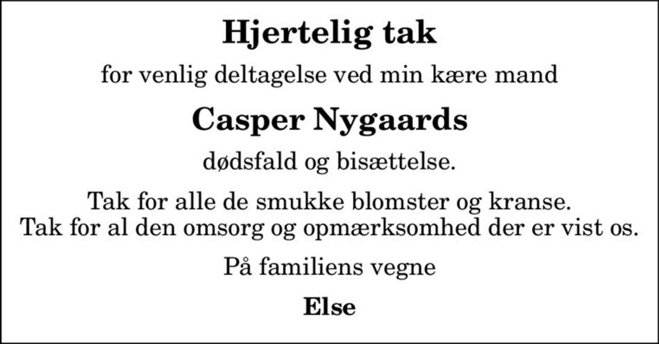Hjertelig tak
for venlig deltagelse ved min kære mand
Casper Nygaards
dødsfald og bisættelse.
Tak for alle de smukke blomster og kranse. Tak for al den omsorg og opmærksomhed der er vist os.
På familiens vegne
Else