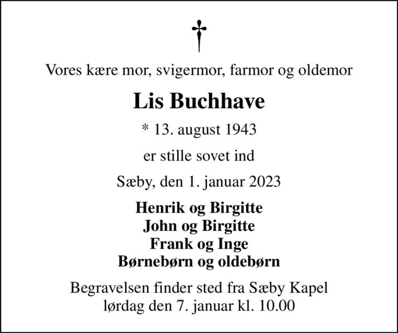 Vores kære mor, svigermor, farmor og oldemor
Lis Buchhave
* 13. august 1943
er stille sovet ind
Sæby, den 1. januar 2023
Henrik og Birgitte John og Birgitte Frank og Inge Børnebørn og oldebørn
Begravelsen finder sted fra Sæby Kapel  lørdag den 7. januar kl. 10.00