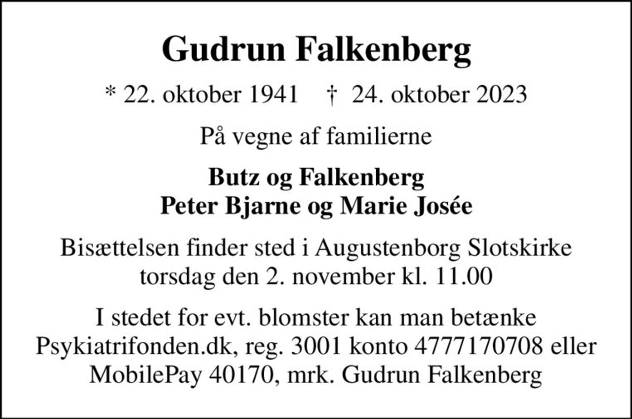 Gudrun Falkenberg
* 22. oktober 1941    ✝ 24. oktober 2023
På vegne af familierne
Butz og Falkenberg Peter Bjarne og Marie Josée
Bisættelsen finder sted i Augustenborg Slotskirke  torsdag den 2. november kl. 11.00 
I stedet for evt. blomster kan man betænke
					Psykiatrifonden reg.nr.3001kontonr.4777170708mrk. Gudrun
					Falkenberg
I stedet for evt. blomster kan man betænke Psykiatrifonden.dk, reg. 3001 konto 4777170708 eller MobilePay 40170, mrk. Gudrun Falkenberg