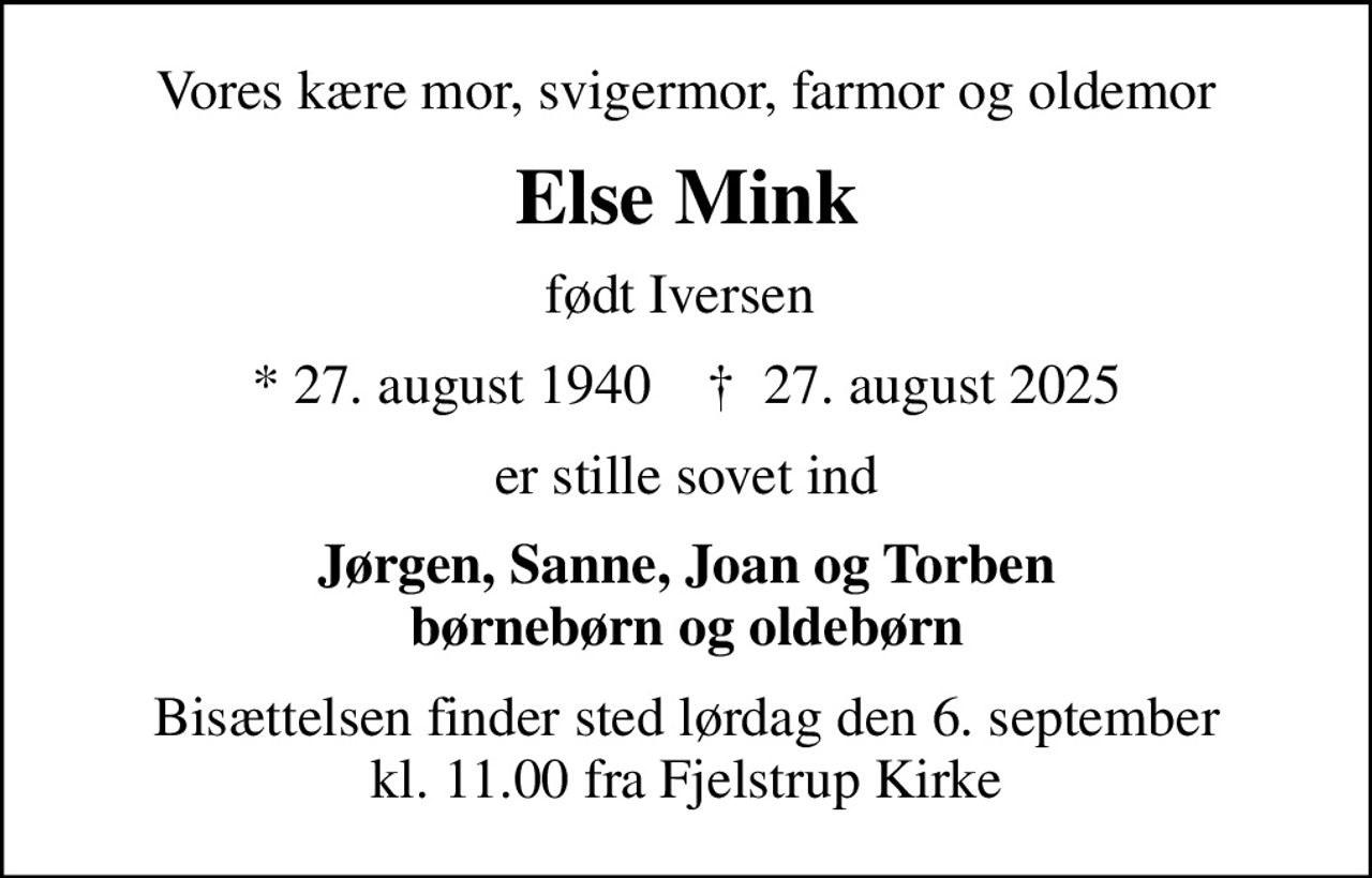 Vores kære mor, svigermor, farmor og oldemor
Else Mink
født Iversen 
* 27. august 1940    ✝ 27. august 2025
er stille sovet ind
Jørgen, Sanne, Joan og Torben børnebørn og oldebørn
Bisættelsen finder sted lørdag den 6. september kl. 11.00 fra Fjelstrup Kirke