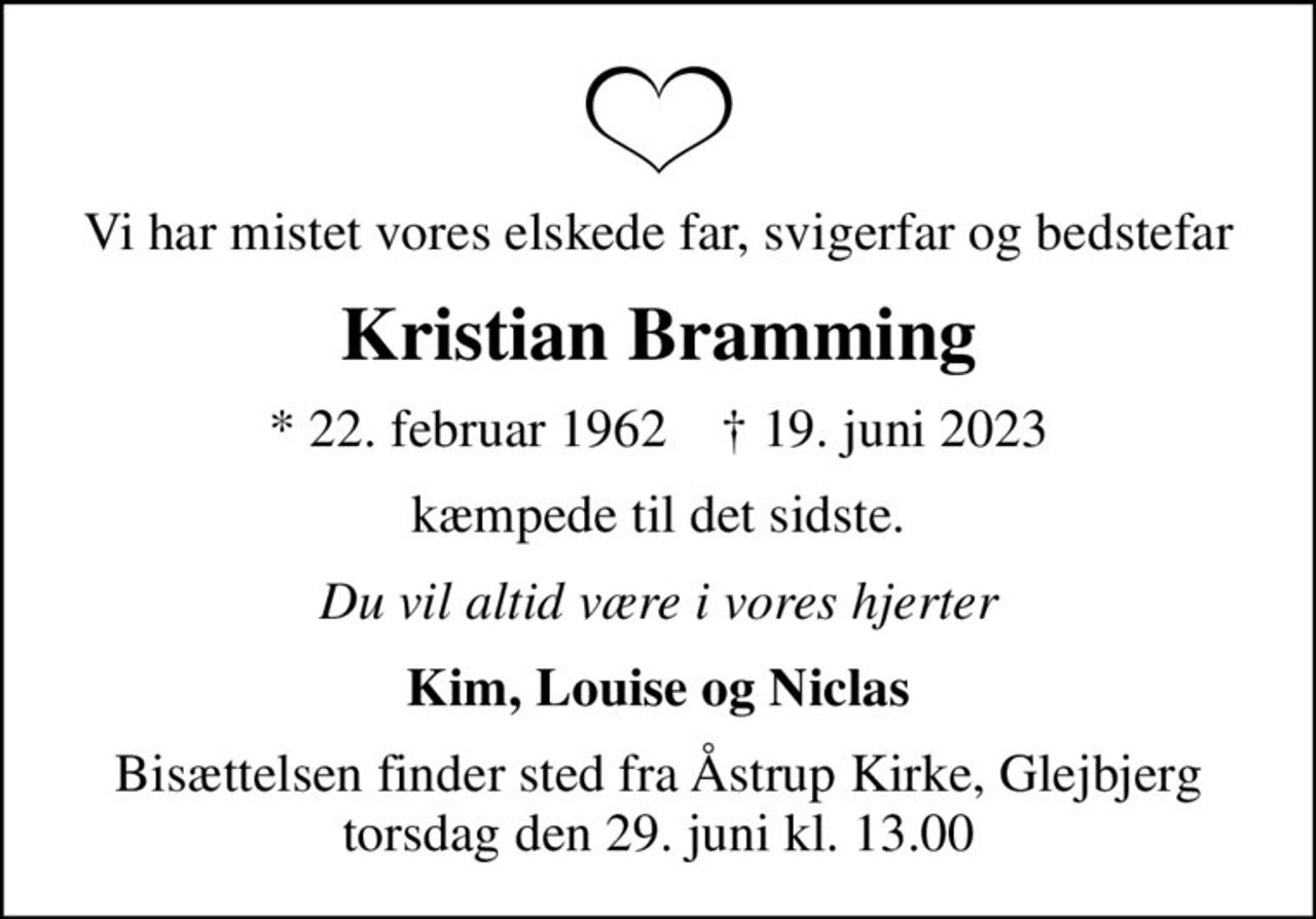 Vi har mistet vores elskede far, svigerfar og bedstefar
Kristian Bramming
* 22. februar 1962    ✝ 19. juni 2023
kæmpede til det sidste.
Du vil altid være i vores hjerter
Kim, Louise og Niclas
Bisættelsen finder sted fra Åstrup Kirke, Glejbjerg  torsdag den 29. juni kl. 13.00