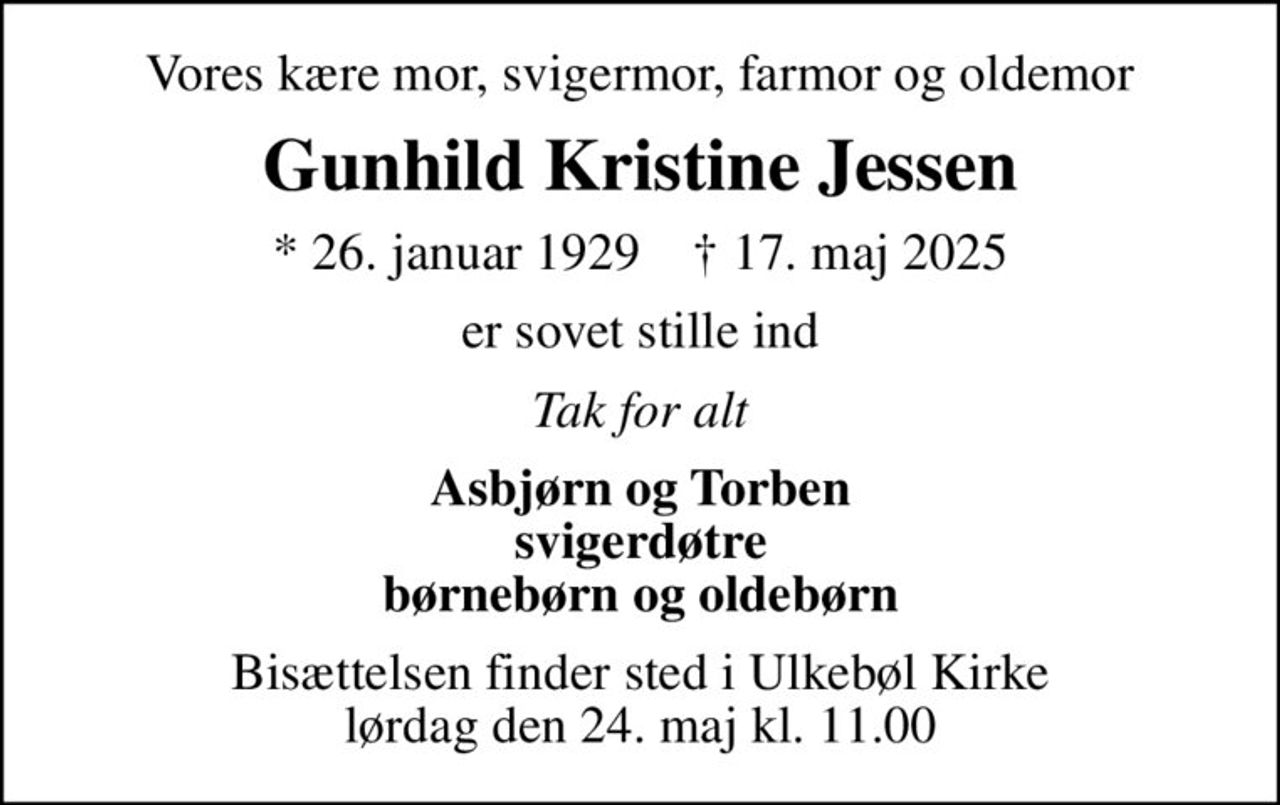 Vores kære mor, svigermor, farmor og oldemor
Gunhild Kristine Jessen
* 26. januar 1929    ✝ 17. maj 2025
er sovet stille ind
Tak for alt
Asbjørn og Torben svigerdøtre børnebørn og oldebørn
Bisættelsen finder sted i Ulkebøl Kirke  lørdag den 24. maj kl. 11.00