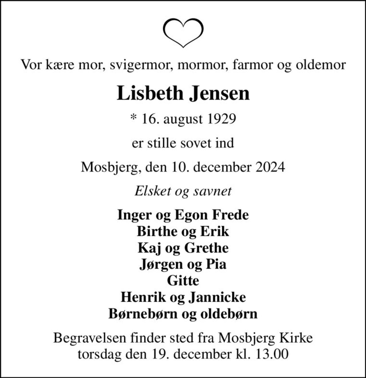 Vor kære mor, svigermor, mormor, farmor og oldemor
Lisbeth Jensen
* 16. august 1929
er stille sovet ind
Mosbjerg, den 10. december 2024
Elsket og savnet
Inger og Egon Frede Birthe og Erik Kaj og Grethe Jørgen og Pia Gitte Henrik og Jannicke Børnebørn og oldebørn
Begravelsen finder sted fra Mosbjerg Kirke  torsdag den 19. december kl. 13.00