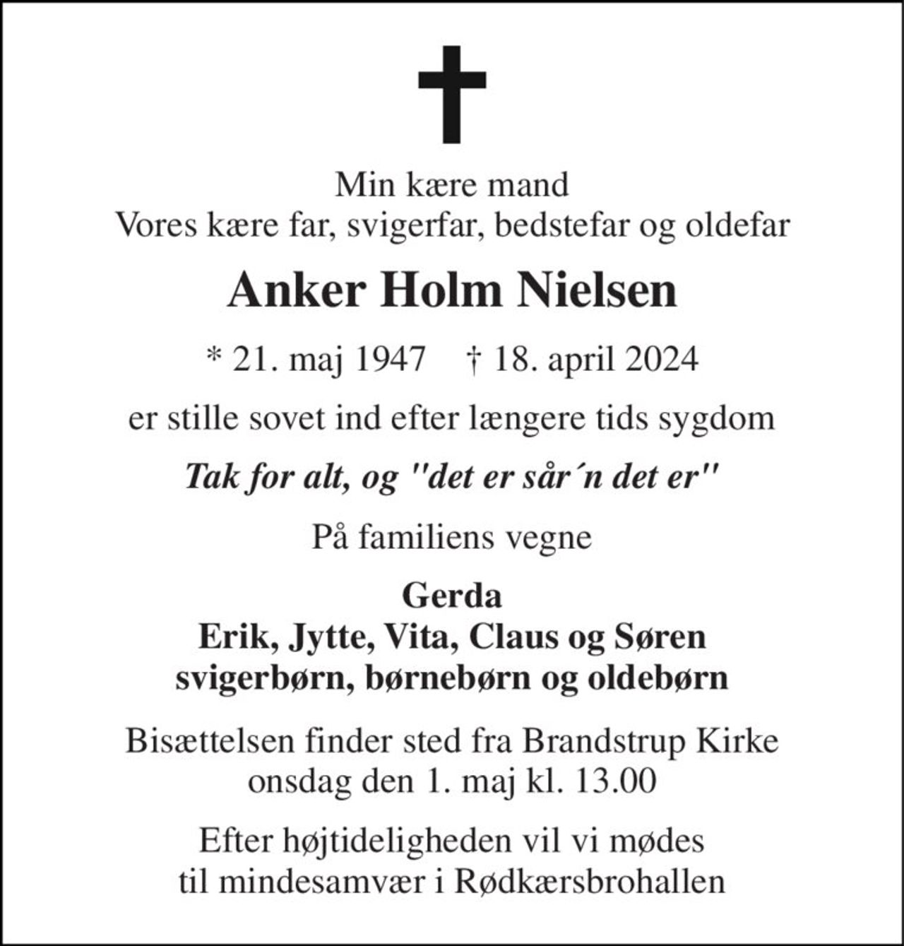Min kære mand Vores kære far, svigerfar, bedstefar og oldefar 
Anker Holm Nielsen 
* 21. maj 1947    † 18. april 2024 
er stille sovet ind efter længere tids sygdom 
Tak for alt, og "det er sår´n det er" 
På familiens vegne 
Gerda Erik, Jytte, Vita, Claus og Søren svigerbørn, børnebørn og oldebørn 
Bisættelsen finder sted fra Brandstrup Kirke onsdag den 1. maj kl. 13.00 
Efter højtideligheden vil vi mødes til mindesamvær i Rødkærsbrohallen