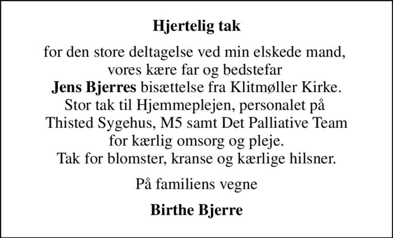 Hjertelig tak
for den store deltagelse ved min elskede mand,  vores kære far og bedstefar  <b>Jens Bjerres</b> bisættelse fra Klitmøller Kirke. Stor tak til Hjemmeplejen, personalet på  Thisted Sygehus, M5 samt Det Palliative Team  for kærlig omsorg og pleje.  Tak for blomster, kranse og kærlige hilsner.
På familiens vegne
Birthe Bjerre