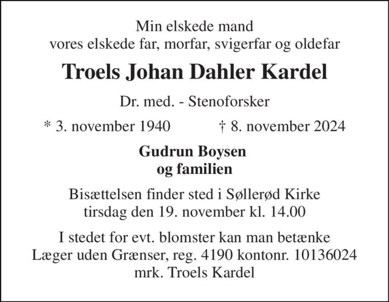 Min elskede mand vores elskede far, morfar, svigerfar og oldefar 
Troels Johan Dahler Kardel 
Dr. med. - Stenoforsker 
★​ 3. november 1940​            ✝​ 8. november 2024 
Gudrun Boysen  og familien 
Bisættelsen finder sted i Søllerød Kirke tirsdag den 19. november kl. 14.00 
I stedet for evt. blomster kan man betænke Læger uden Grænser, reg. 4190 kontonr. 10136024 mrk. Troels Kardel
