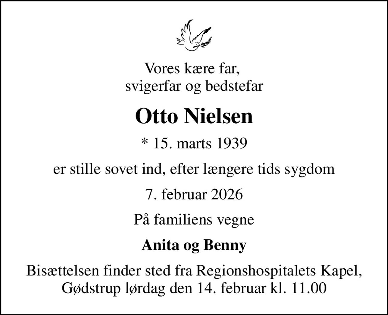 Vores kære far,  svigerfar og bedstefar
Otto Nielsen
* 15. marts 1939
er stille sovet ind, efter længere tids sygdom
7. februar 2026
På familiens vegne
Anita og Benny
Bisættelsen finder sted fra Regionshospitalets Kapel, Gødstrup lørdag den 14. februar kl. 11.00