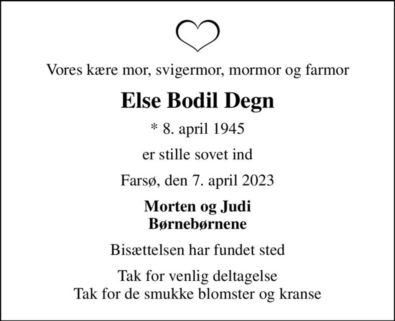 Vores kære mor, svigermor, mormor og farmor
Else Bodil Degn
* 8. april 1945
er stille sovet ind
Farsø, den 7. april 2023
Morten og Judi Børnebørnene
Bisættelsen har fundet sted
Tak for venlig deltagelse Tak for de smukke blomster og kranse
