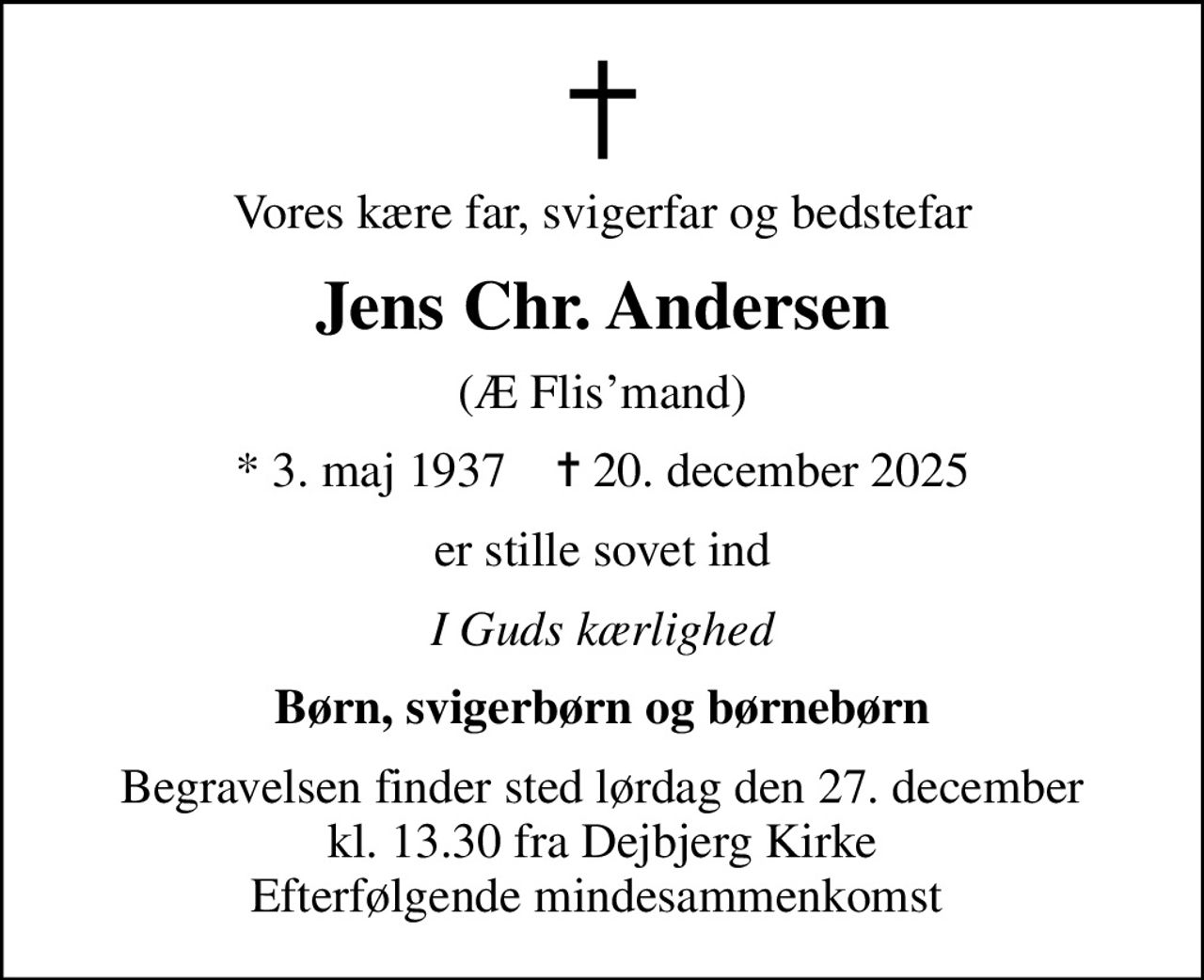 Vores kære far, svigerfar og bedstefar
Jens Chr. Andersen
(Æ Flismand)
* 3. maj 1937    ✝ 20. december 2025
er stille sovet ind
I Guds kærlighed
Børn, svigerbørn og børnebørn
Begravelsen finder sted lørdag den 27. december kl. 13.30 fra Dejbjerg Kirke Efterfølgende mindesammenkomst