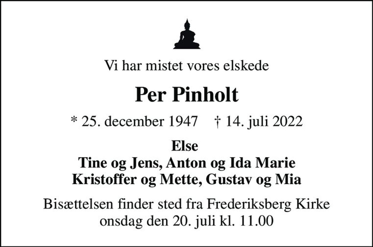 Vi har mistet vores elskede
Per Pinholt
* 25. december 1947    ✝ 14. juli 2022
Else  Tine og Jens, Anton og Ida Marie Kristoffer og Mette, Gustav og Mia
Bisættelsen finder sted fra Frederiksberg Kirke  onsdag den 20. juli kl. 11.00