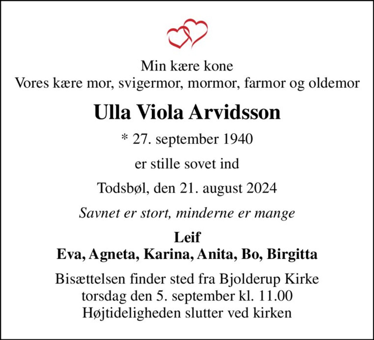 Min kære kone Vores kære mor, svigermor, mormor, farmor og oldemor
Ulla Viola Arvidsson
* 27. september 1940
er stille sovet ind
Todsbøl, den 21. august 2024
Savnet er stort, minderne er mange
Leif Eva, Agneta, Karina, Anita, Bo, Birgitta
Bisættelsen finder sted fra Bjolderup Kirke  torsdag den 5. september kl. 11.00  Højtideligheden slutter ved kirken
