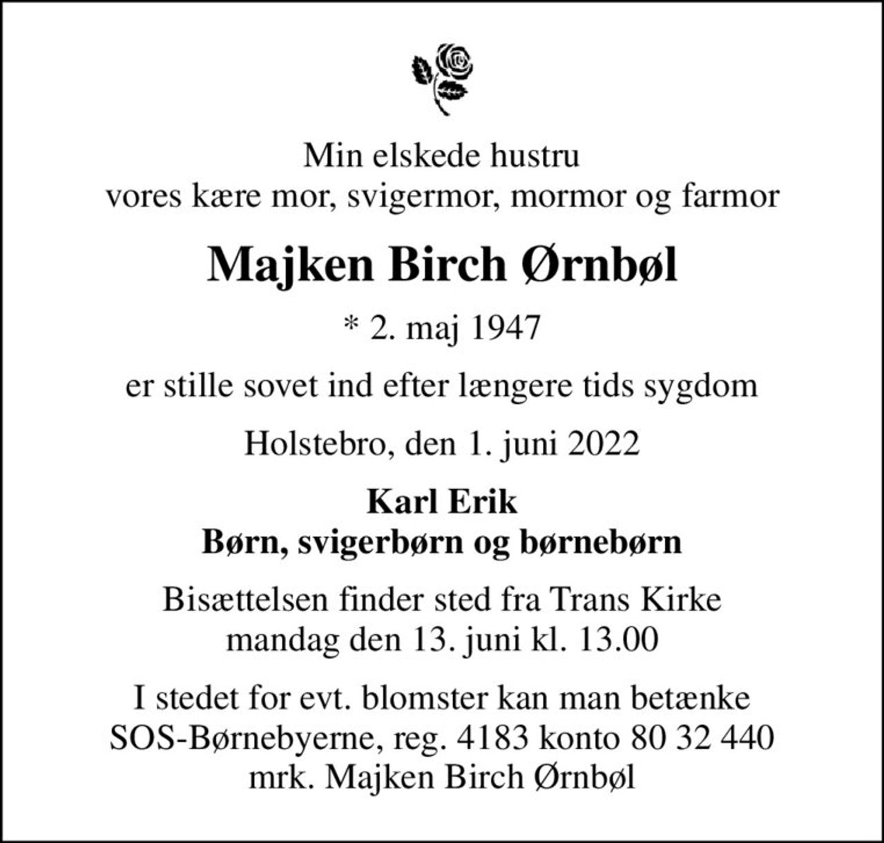 Min elskede hustru vores kære mor, svigermor, mormor og farmor
Majken Birch Ørnbøl
* 2. maj 1947
er stille sovet ind efter længere tids sygdom
Holstebro, den 1. juni 2022
Karl Erik Børn, svigerbørn og børnebørn
Bisættelsen finder sted fra Trans Kirke  mandag den 13. juni kl. 13.00 
I stedet for evt. blomster kan man betænke
					SOS-Børnebyerne reg.4183konto8032440mrk. Majken Birch
					Ørnbøl