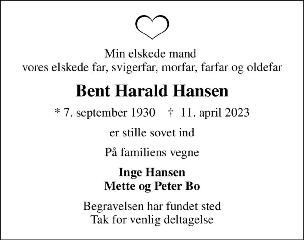 Min elskede mand  vores elskede far, svigerfar, morfar, farfar og oldefar
Bent Harald Hansen
* 7. september 1930    ✝ 11. april 2023
er stille sovet ind
På familiens vegne
Inge Hansen Mette og Peter Bo
Begravelsen har fundet sted Tak for venlig deltagelse