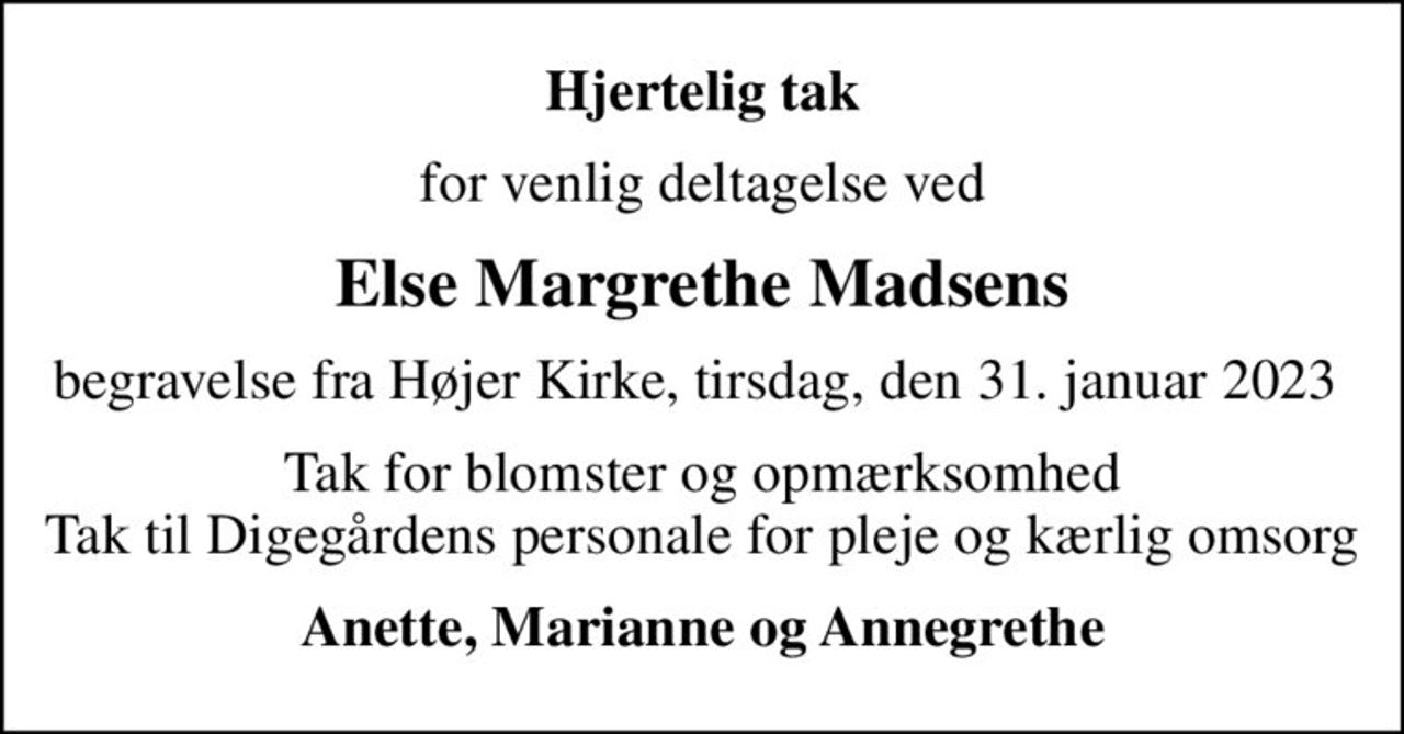 Hjertelig tak
for venlig deltagelse ved
Else Margrethe Madsens
begravelse fra Højer Kirke, tirsdag, den 31. januar 2023 
Tak for blomster og opmærksomhed Tak til Digegårdens personale for pleje og kærlig omsorg
Anette, Marianne og Annegrethe