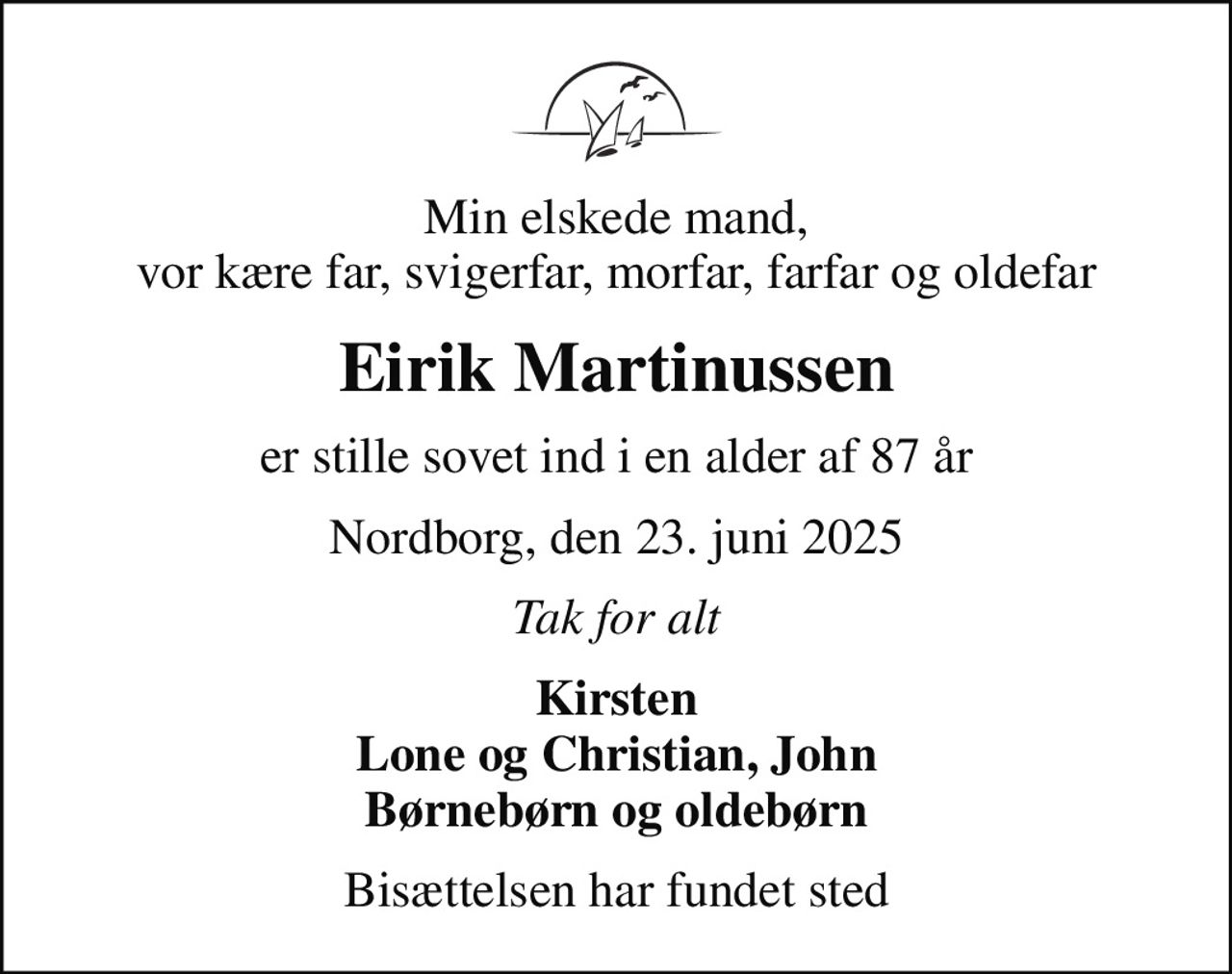 Min elskede mand, vor kære far, svigerfar, morfar, farfar og oldefar
Eirik Martinussen
er stille sovet ind i en alder af 87 år
Nordborg, den 23. juni 2025
Tak for alt
Kirsten Lone og Christian, John Børnebørn og oldebørn
Bisættelsen har fundet sted