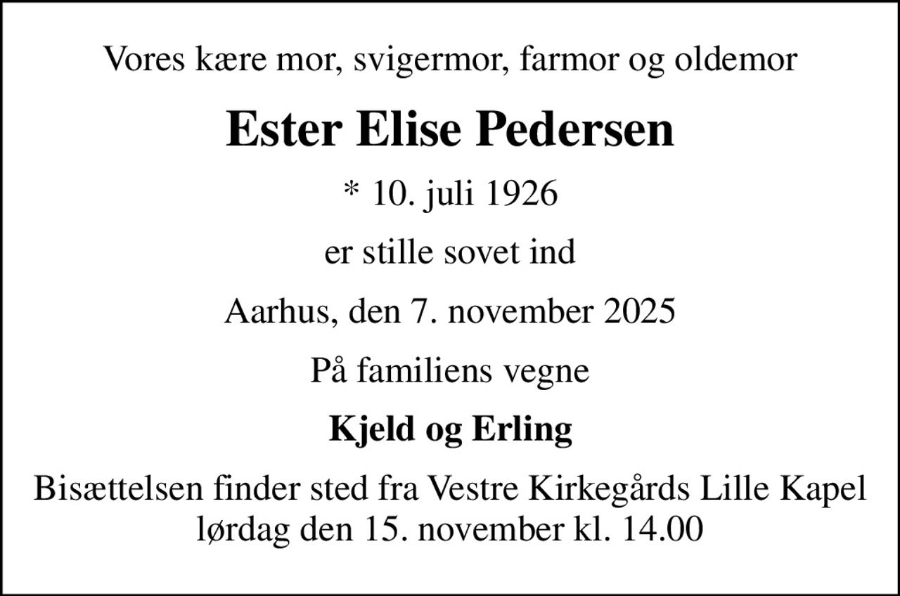 Vores kære mor, svigermor, farmor og oldemor
Ester Elise Pedersen
* 10. juli 1926
er stille sovet ind
Aarhus, den 7. november 2025
På familiens vegne
Kjeld og Erling
Bisættelsen finder sted fra Vestre Kirkegårds Lille Kapel  lørdag den 15. november kl. 14.00