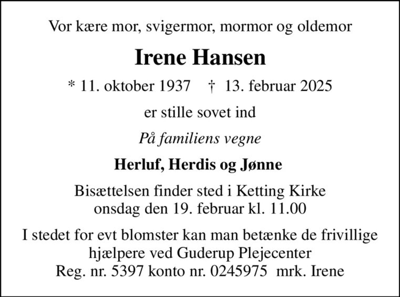 Vor kære mor, svigermor, mormor og oldemor
Irene Hansen
* 11. oktober 1937    ✝ 13. februar 2025
er stille sovet ind
På familiens vegne
Herluf, Herdis og Jønne 
Bisættelsen finder sted i Ketting Kirke  onsdag den 19. februar kl. 11.00 
I stedet for evt blomster kan man betænke de frivillige hjælpere ved Guderup Plejecenter Reg. nr. 5397 konto nr. 0245975  mrk. Irene