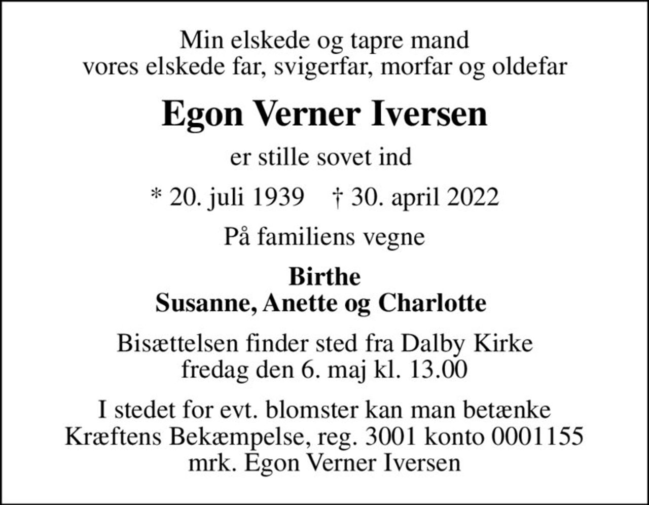 Min elskede og tapre mand vores elskede far, svigerfar, morfar og oldefar
Egon Verner Iversen
er stille sovet ind 
* 20. juli 1939    ✝ 30. april 2022
På familiens vegne
Birthe Susanne, Anette og Charlotte 
Bisættelsen finder sted fra Dalby Kirke  fredag den 6. maj kl. 13.00 
I stedet for evt. blomster kan man betænke
					Kræftens Bekæmpelse reg.3001konto0001155mrk. Egon Verner
					Iversen