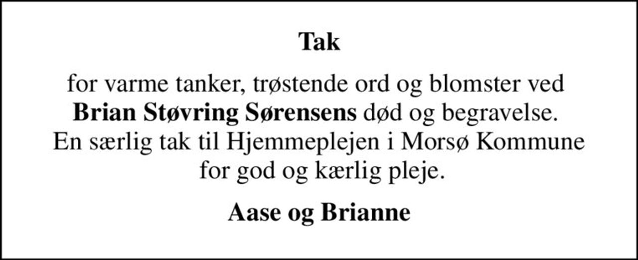 Tak
for varme tanker, trøstende ord og blomster ved  <b>Brian Støvring Sørensens</b> død og begravelse.  En særlig tak til Hjemmeplejen i Morsø Kommune  for god og kærlig pleje.
Aase og Brianne