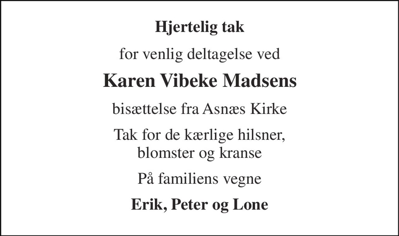 Hjertelig tak 
for venlig deltagelse ved 
Karen Vibeke Madsens 
bisættelse fra Asnæs Kirke 
Tak for de kærlige hilsner, blomster og kranse 
På familiens vegne 
Erik, Peter og Lone